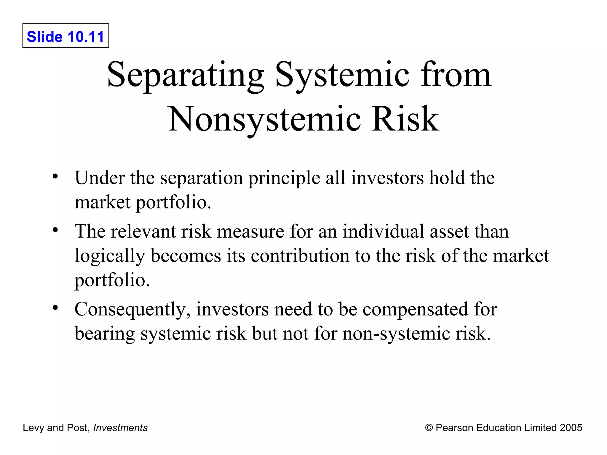 Separating Systemic from  Nonsystemic Risk Under the separation principle all investors hold the market portfolio. The relevant risk measure for an individual asset than logically becomes its contribution to the risk of the market portfolio. Consequently, investors need to be compensated for bearing systemic risk but not for non-systemic risk. 