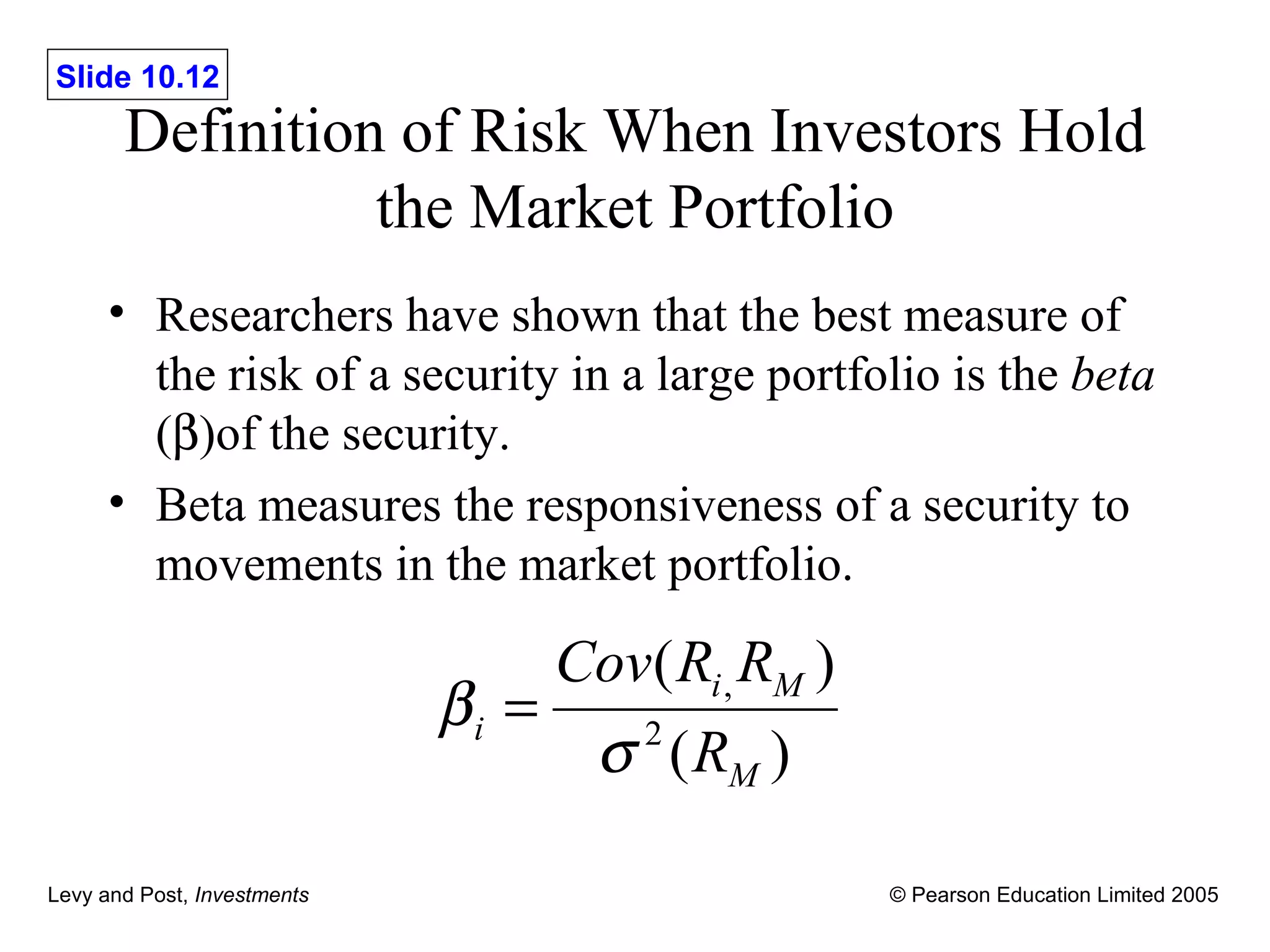 Definition of Risk When Investors Hold the Market Portfolio Researchers have shown that the best measure of the risk of a security in a large portfolio is the  beta  (  )of the security. Beta measures the responsiveness of a security to movements in the market portfolio. 