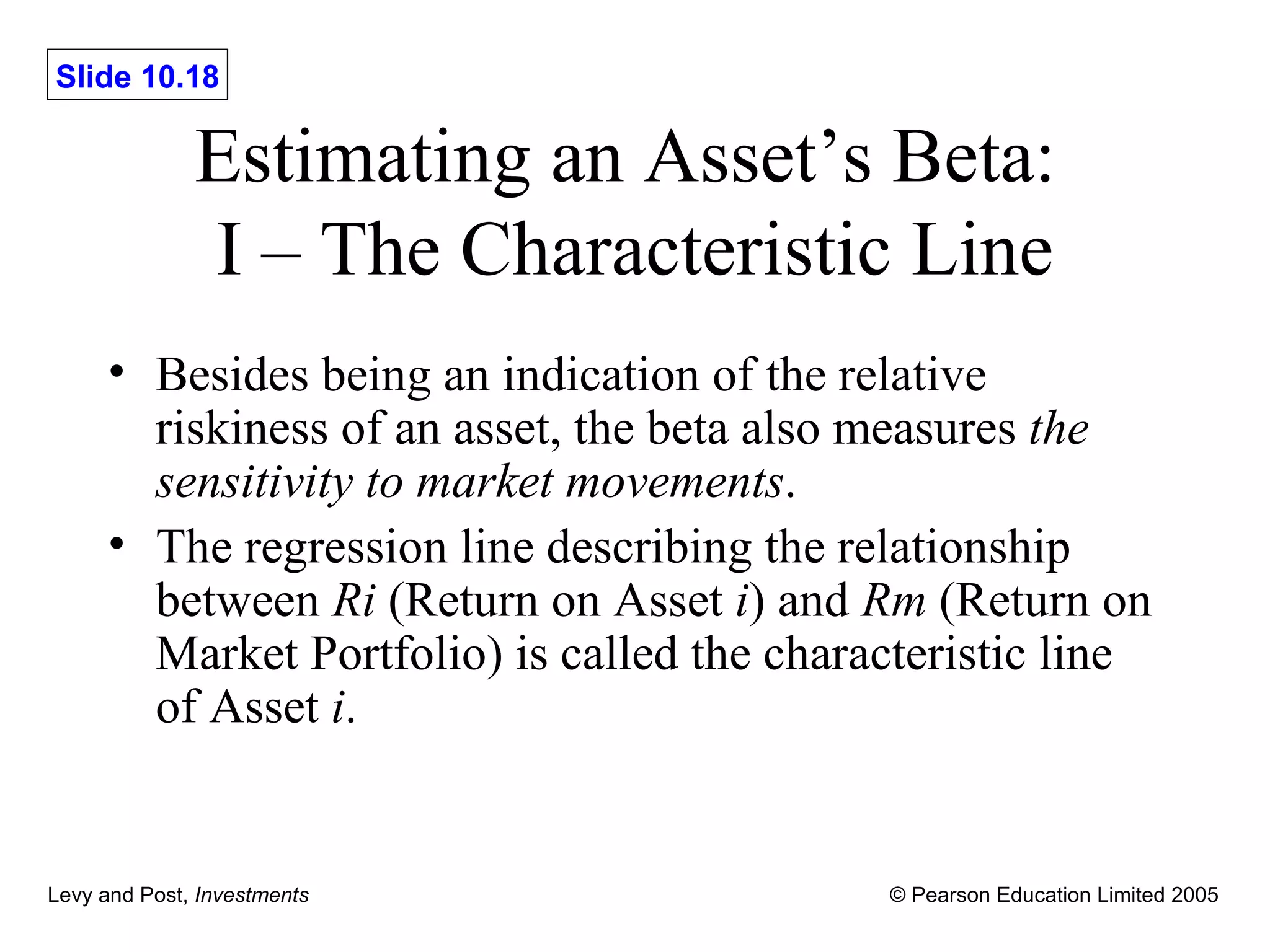Estimating an Asset ’s Beta:  I – The Characteristic Line Besides being an indication of the relative riskiness of an asset, the beta also measures  the sensitivity to market movements . The regression line describing the relationship between  Ri  (Return on Asset  i ) and  Rm  (Return on Market Portfolio) is called the characteristic line of Asset  i . 