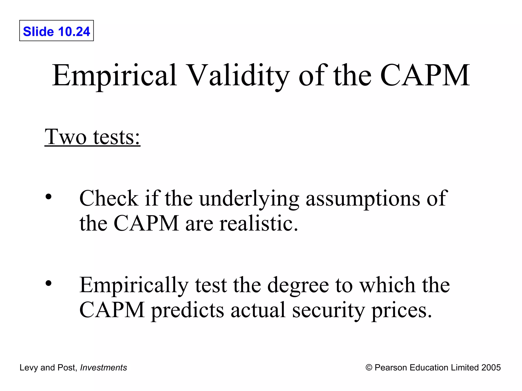 Empirical Validity of the CAPM Two tests: Check if the underlying assumptions of the CAPM are realistic. Empirically test the degree to which the CAPM predicts actual security prices. 