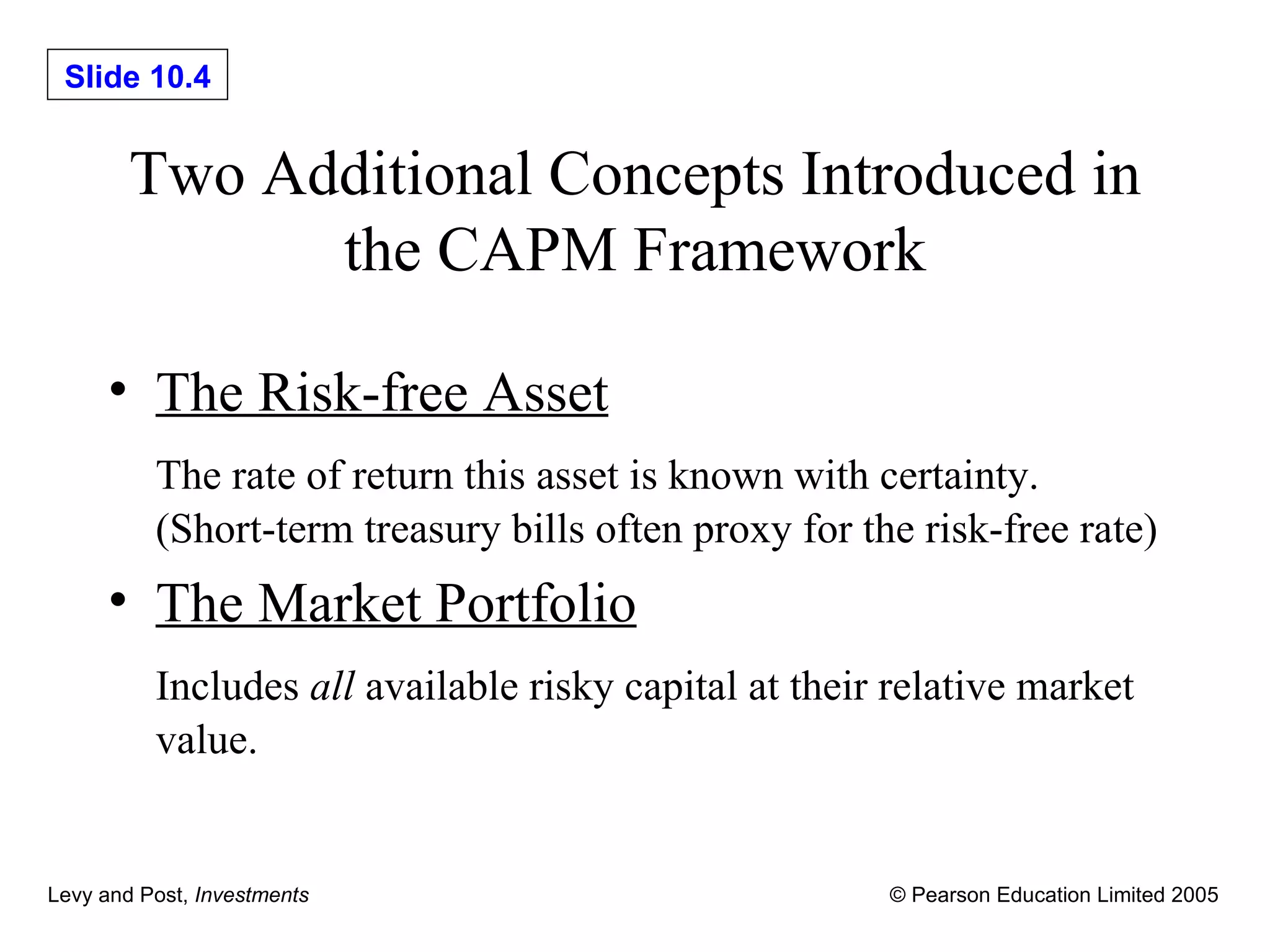 Two Additional Concepts Introduced in the CAPM Framework The Risk-free Asset The rate of return this asset is known with certainty. (Short-term treasury bills often proxy for the risk-free rate) The Market Portfolio Includes  all  available risky capital at their relative market value. 