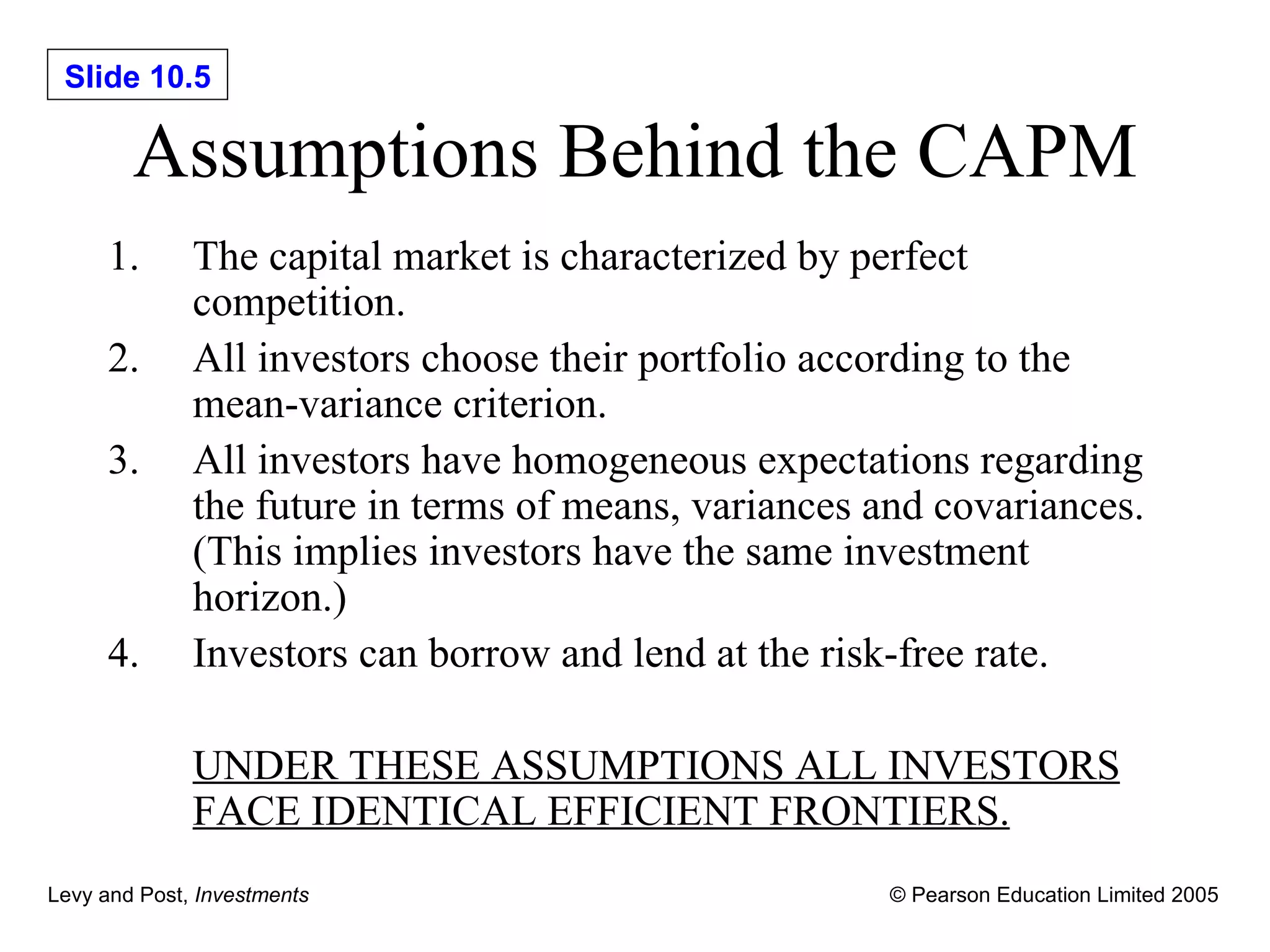Assumptions Behind the CAPM The capital market is characterized by perfect competition. All investors choose their portfolio according to the mean-variance criterion. All investors have homogeneous expectations regarding the future in terms of means, variances and covariances. (This implies investors have the same investment horizon.) Investors can borrow and lend at the risk-free rate. UNDER THESE ASSUMPTIONS ALL INVESTORS FACE IDENTICAL EFFICIENT FRONTIERS. 