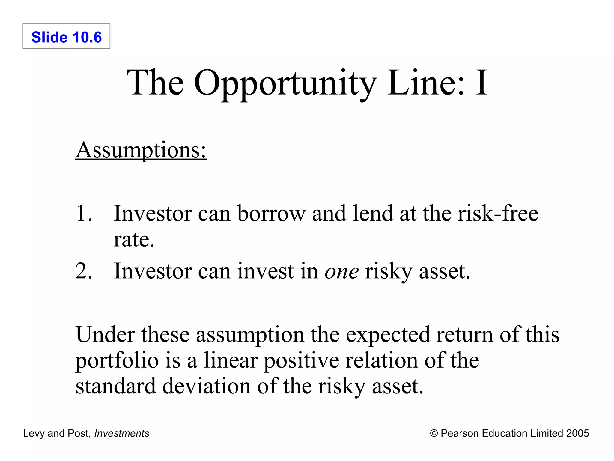 The Opportunity Line: I Assumptions: 1. Investor can borrow and lend at the risk-free  rate. 2. Investor can invest in  one  risky asset. Under these assumption the expected return of this portfolio is a linear positive relation of the standard deviation of the risky asset. 
