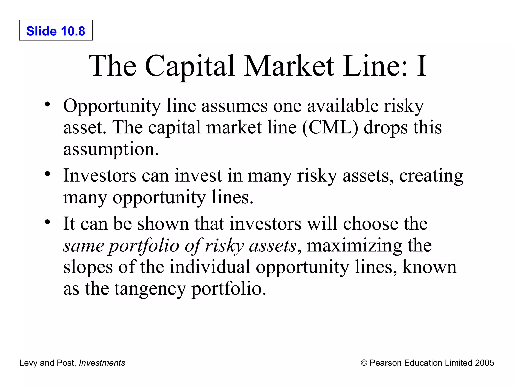 The Capital Market Line: I Opportunity line assumes one available risky asset. The capital market line (CML) drops this assumption. Investors can invest in many risky assets, creating many opportunity lines. It can be shown that investors will choose the  same portfolio of risky assets , maximizing the slopes of the individual opportunity lines, known as the tangency portfolio. 