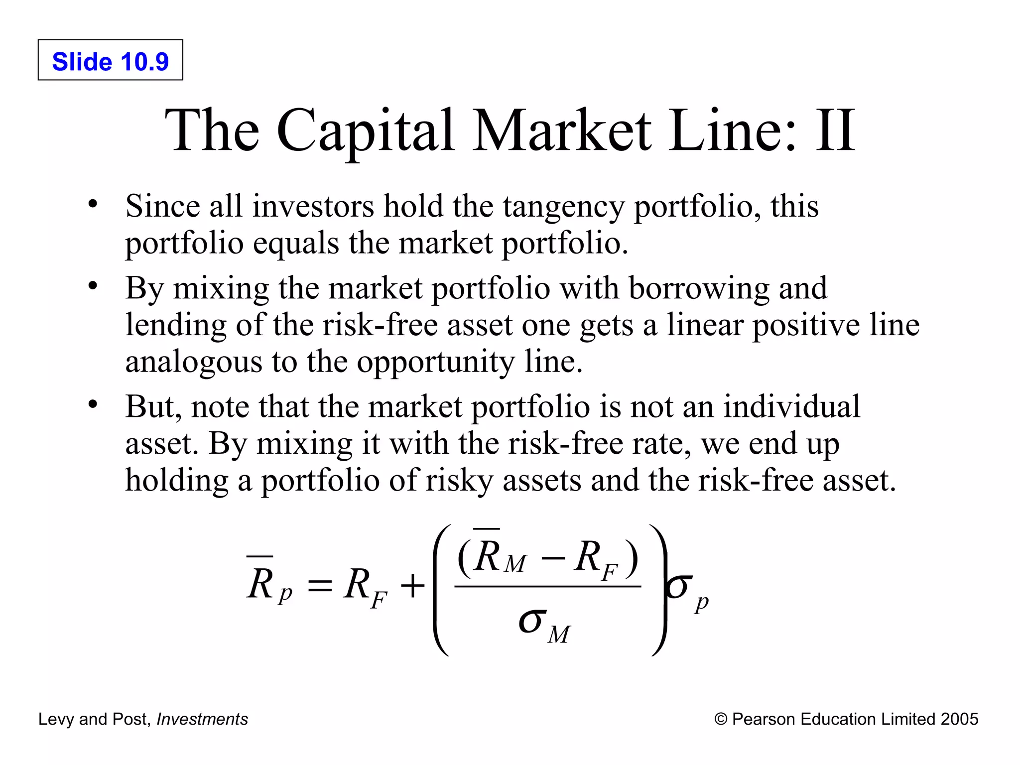 The Capital Market Line: II Since all investors hold the tangency portfolio, this portfolio equals the market portfolio. By mixing the market portfolio with borrowing and lending of the risk-free asset one gets a linear positive line analogous to the opportunity line. But, note that the market portfolio is not an individual asset. By mixing it with the risk-free rate, we end up holding a portfolio of risky assets and the risk-free asset. 