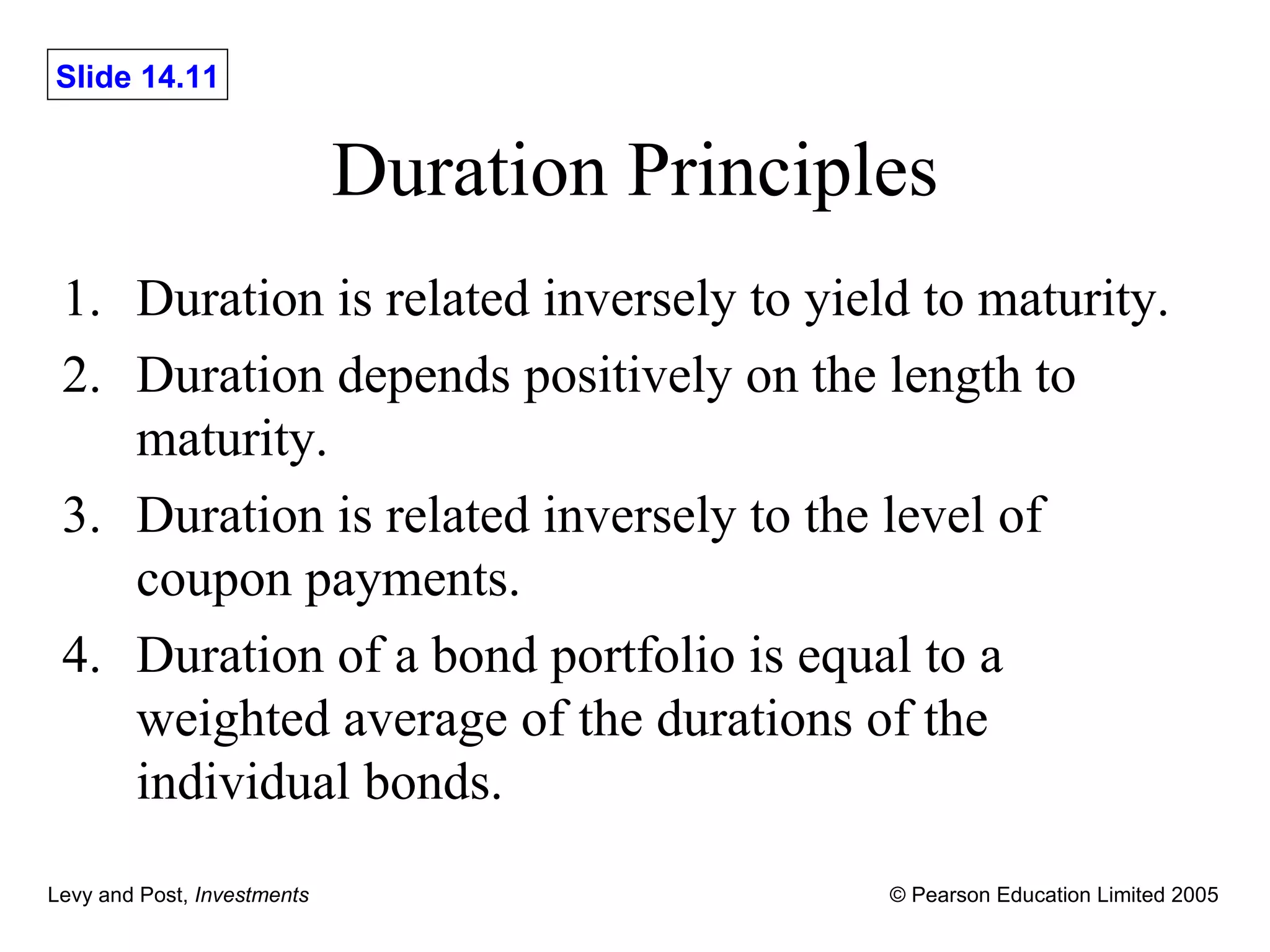 Duration Principles Duration is related inversely to yield to maturity. Duration depends positively on the length to maturity. Duration is related inversely to the level of coupon payments. Duration of a bond portfolio is equal to a weighted average of the durations of the individual bonds. 