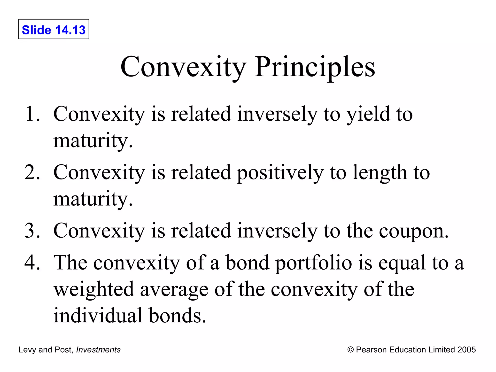 Convexity Principles 1. Convexity is related inversely to yield to maturity. 2. Convexity is related positively to length to maturity. 3. Convexity is related inversely to the coupon. 4. The convexity of a bond portfolio is equal to a weighted average of the convexity of the individual bonds. 