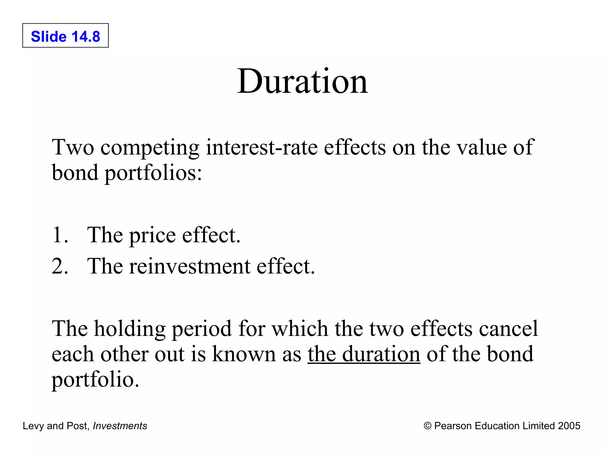 Duration Two competing interest-rate effects on the value of bond portfolios: 1. The price effect. 2. The reinvestment effect. The holding period for which the two effects cancel each other out is known as  the duration  of the bond portfolio. 