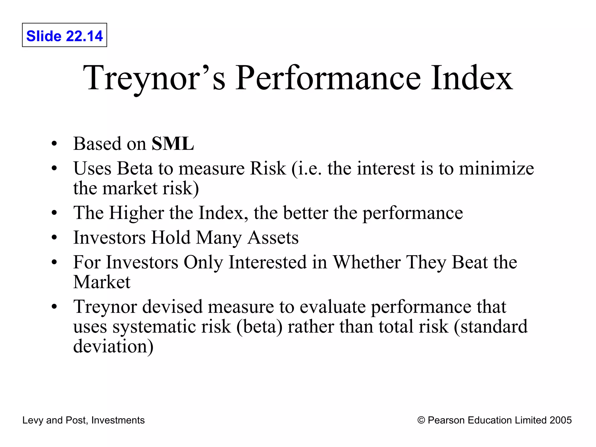 Treynor’s Performance Index Based on  SML Uses Beta to measure Risk (i.e. the interest is to minimize the market risk) The Higher the Index, the better the performance Investors Hold Many Assets For Investors Only Interested in Whether They Beat the Market Treynor devised measure to evaluate performance that uses systematic risk (beta) rather than total risk (standard deviation) 