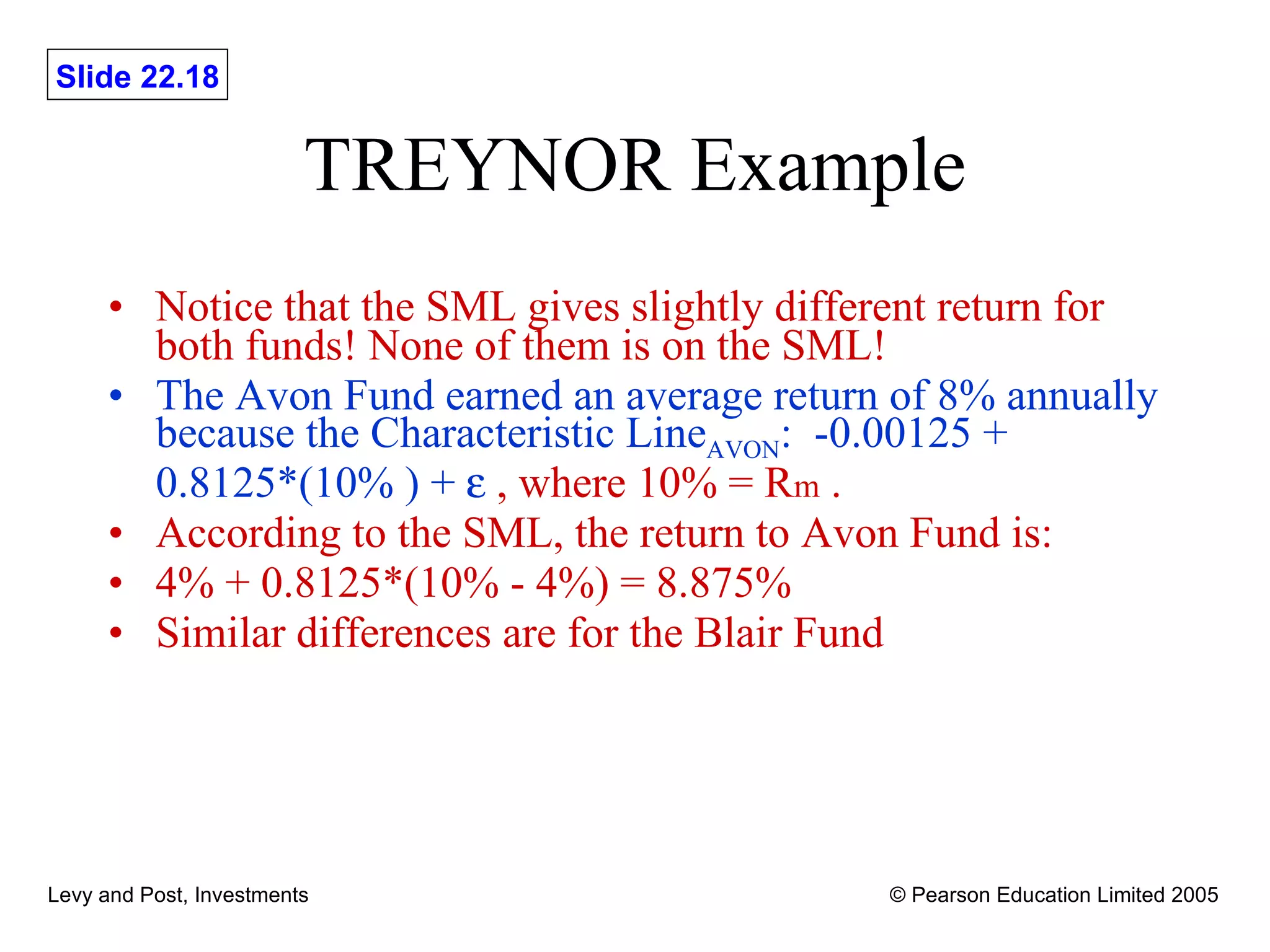 TREYNOR Example Notice that the SML gives slightly different return for both funds! None of them is on the SML! The Avon Fund earned an average return of 8% annually because the Characteristic Line AVON :  -0.00125 + 0.8125*(10% ) +    , where 10% = R m  . According to the SML, the return to Avon Fund is: 4% + 0.8125*(10% - 4%) = 8.875% Similar differences are for the Blair Fund 