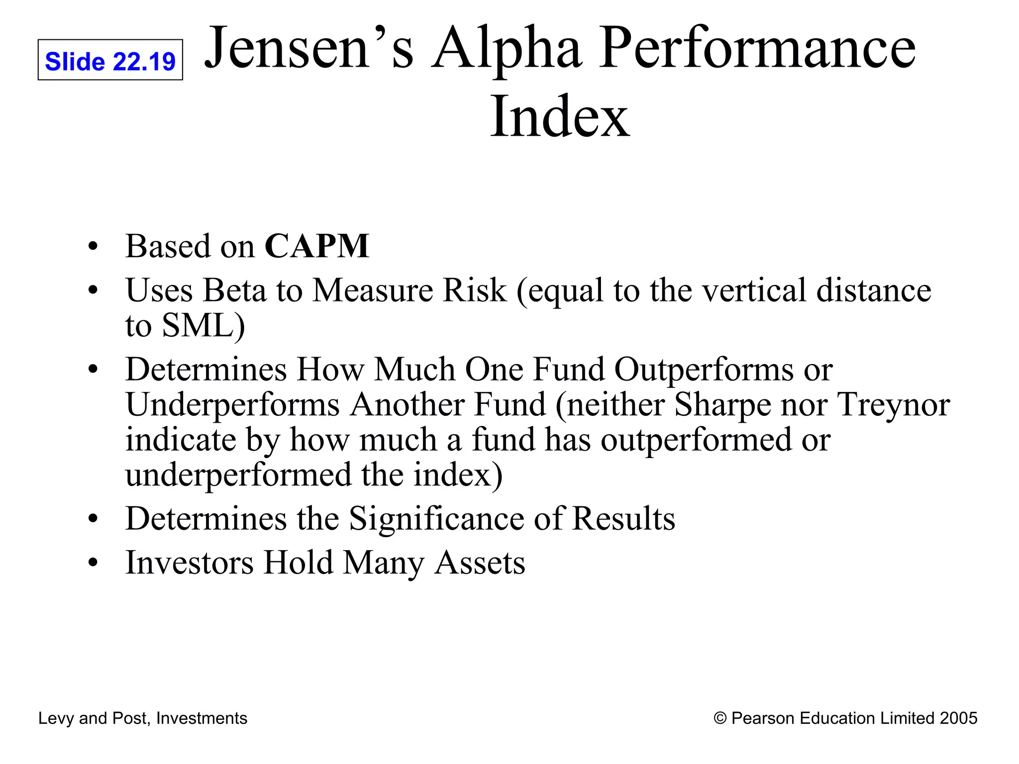 Jensen’s Alpha Performance Index Based on  CAPM Uses Beta to Measure Risk (equal to the vertical distance to SML) Determines How Much One Fund Outperforms or Underperforms Another Fund (neither Sharpe nor Treynor indicate by how much a fund has outperformed or underperformed the index) Determines the Significance of Results Investors Hold Many Assets 