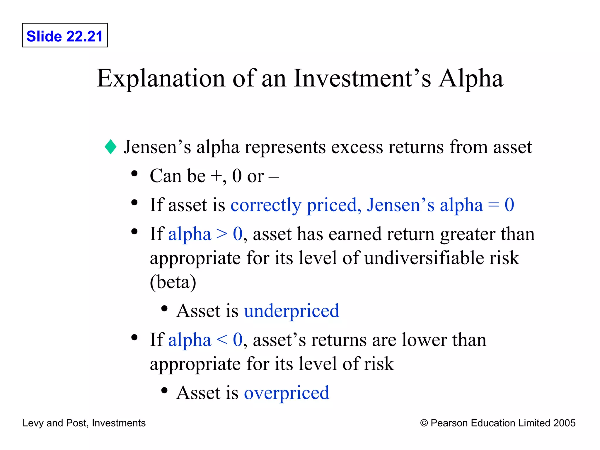 Explanation of an Investment’s Alpha Jensen’s alpha represents excess returns from asset Can be +, 0 or – If asset is  correctly priced, Jensen’s alpha = 0 If  alpha > 0 , asset has earned return greater than appropriate for its level of undiversifiable risk (beta) Asset is  underpriced If  alpha < 0 , asset’s returns are lower than appropriate for its level of risk Asset is  overpriced 