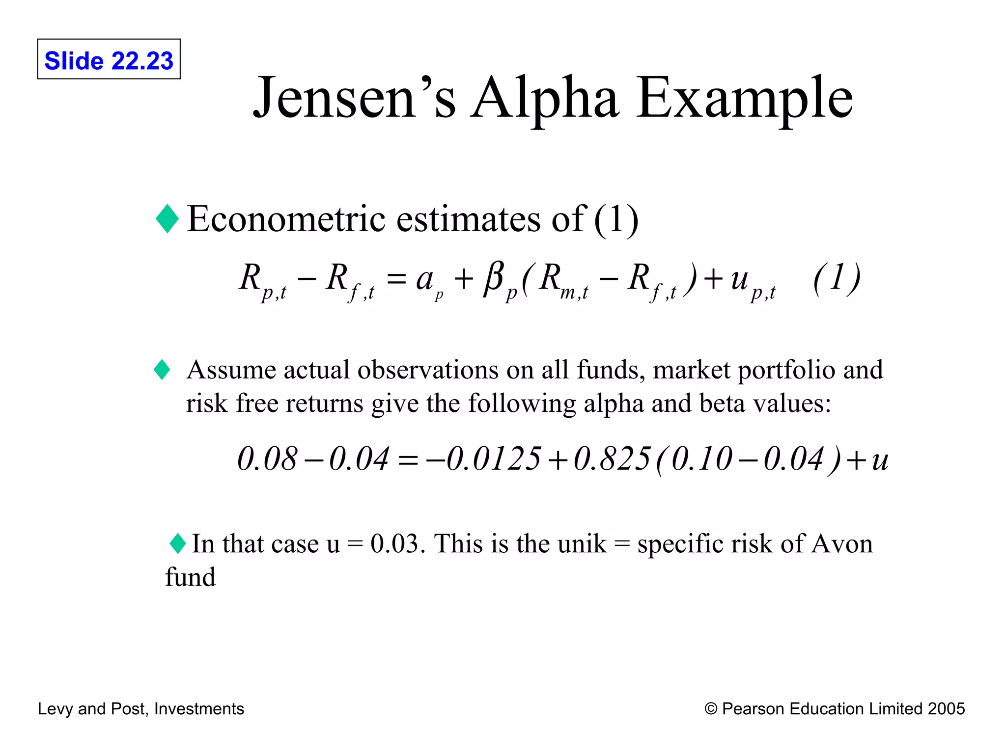 Jensen’s Alpha Example Econometric estimates of (1) Assume actual observations on all funds, market portfolio and risk free returns give the following alpha and beta values: In that case u = 0.03. This is the unik = specific risk of Avon fund 