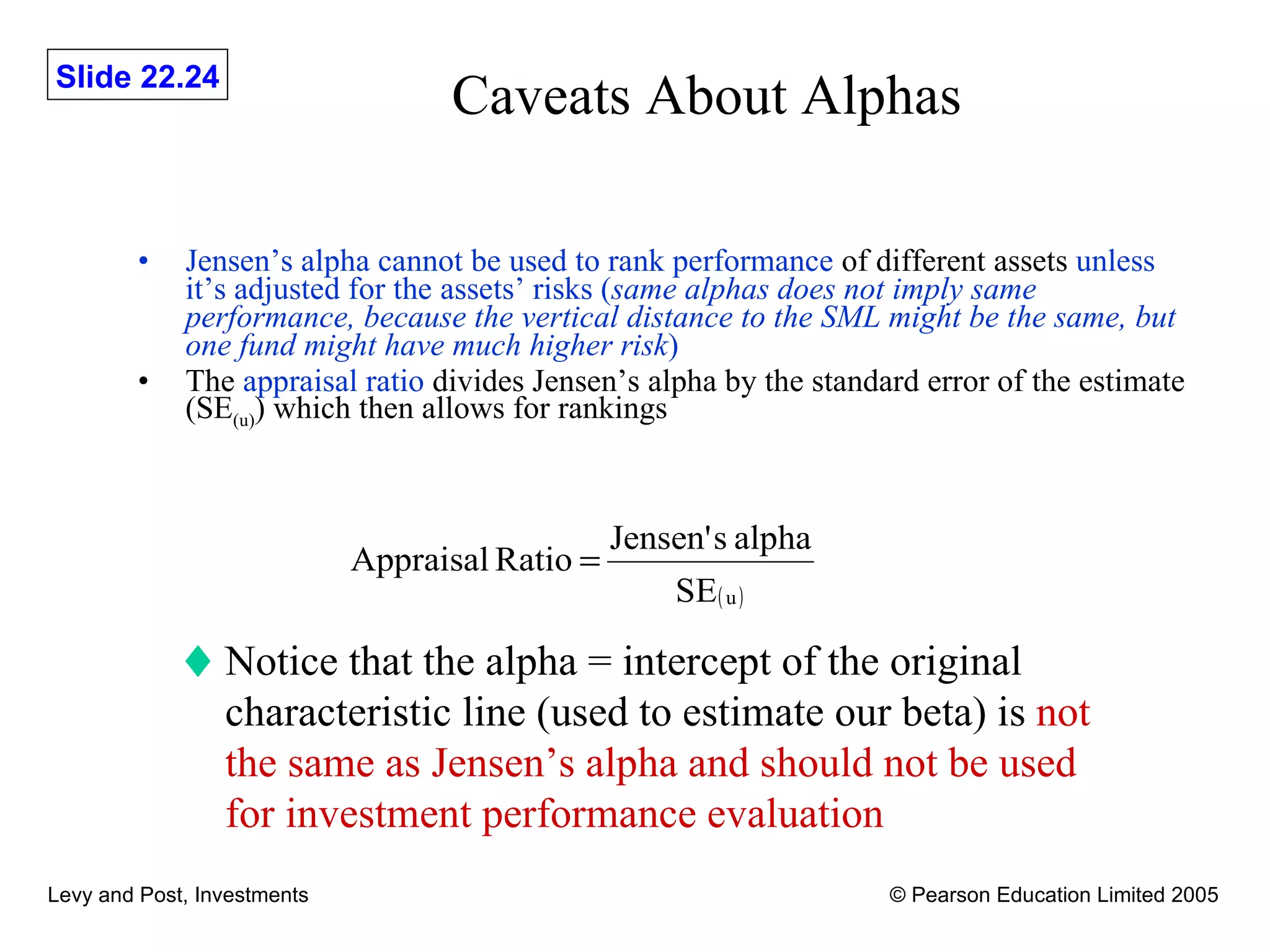 Caveats About Alphas Jensen’s alpha cannot be used to rank performance  of different assets  unless it’s adjusted for the assets’ risks ( same alphas does not imply same performance, because the vertical distance to the SML might be the same, but one fund might have much higher risk )   The  appraisal ratio  divides Jensen’s alpha by the standard error of the estimate (SE (u) ) which then allows for rankings Notice that the alpha = intercept of the original characteristic line (used to estimate our beta) is  not the same as Jensen’s alpha and should not be used for investment performance evaluation 