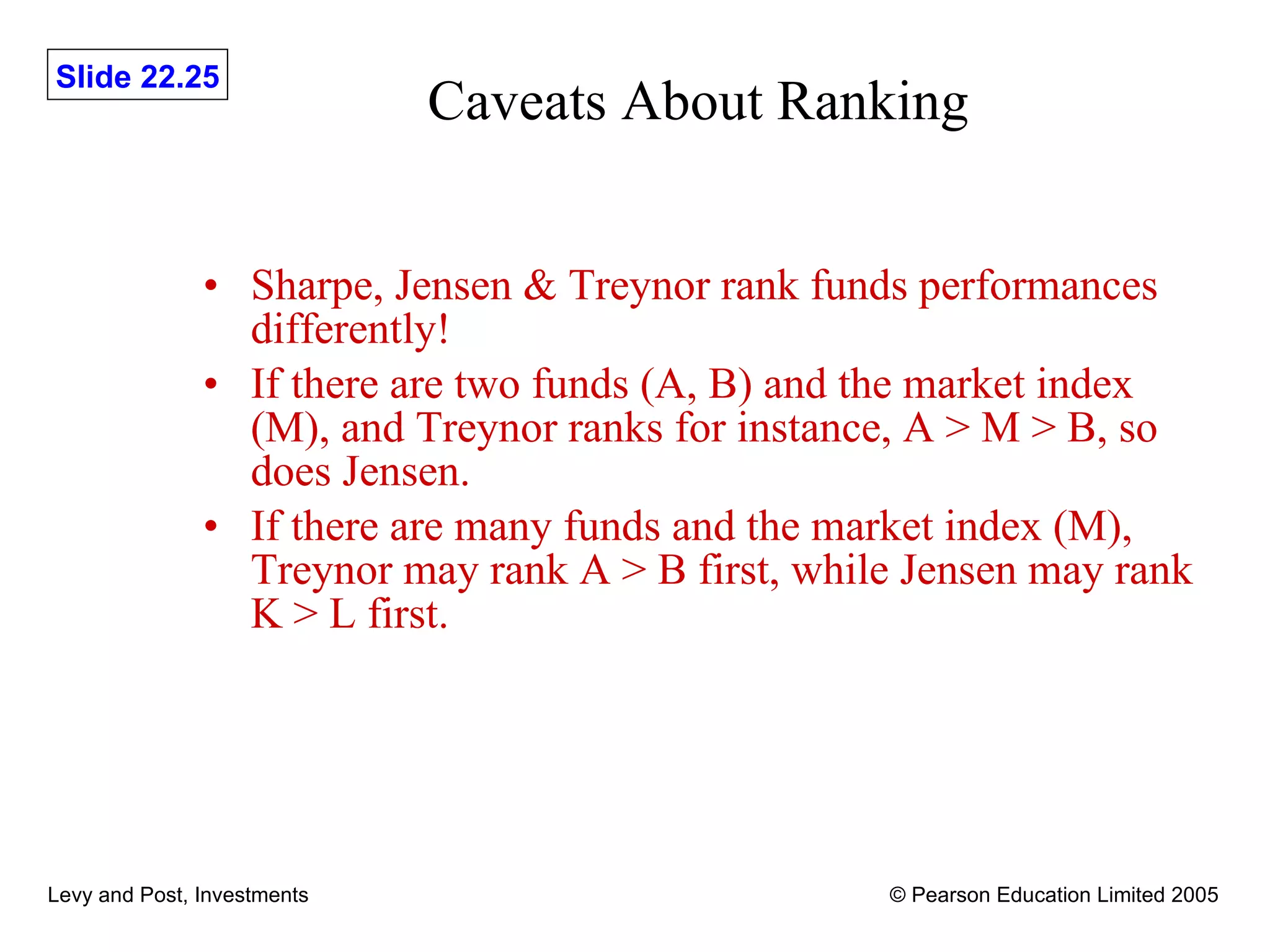 Caveats About Ranking Sharpe, Jensen & Treynor rank funds performances differently! If there are two funds (A, B) and the market index (M), and Treynor ranks for instance, A > M > B, so does Jensen. If there are many funds and the market index (M), Treynor may rank A > B first, while Jensen may rank K > L first. 