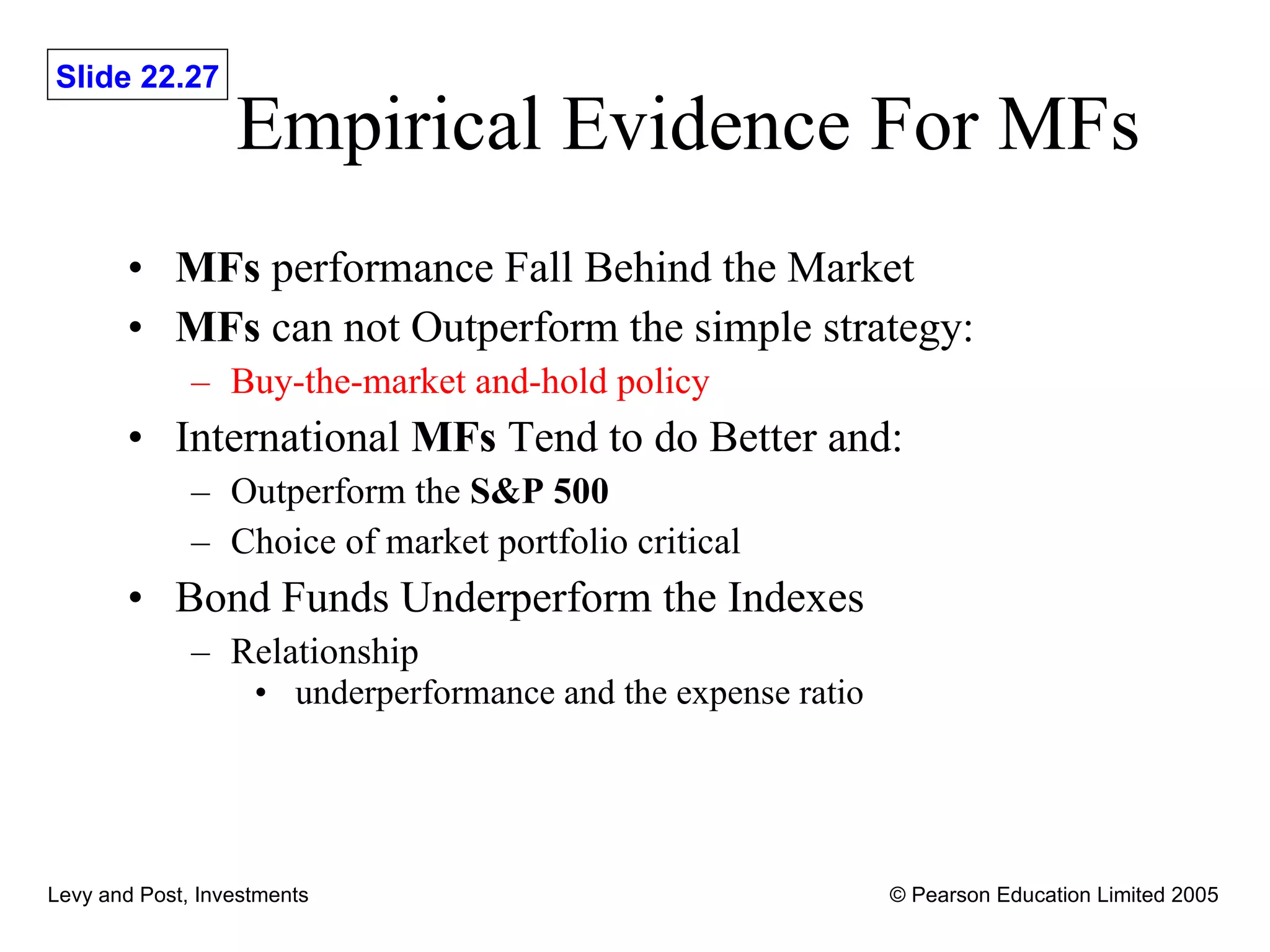 Empirical Evidence For MFs  MFs  performance Fall Behind the Market MFs  can not Outperform the simple strategy: Buy-the-market and-hold policy International  MFs  Tend to do Better and: Outperform the  S&P 500 Choice of market portfolio critical Bond Funds Underperform the Indexes Relationship  underperformance and the expense ratio  