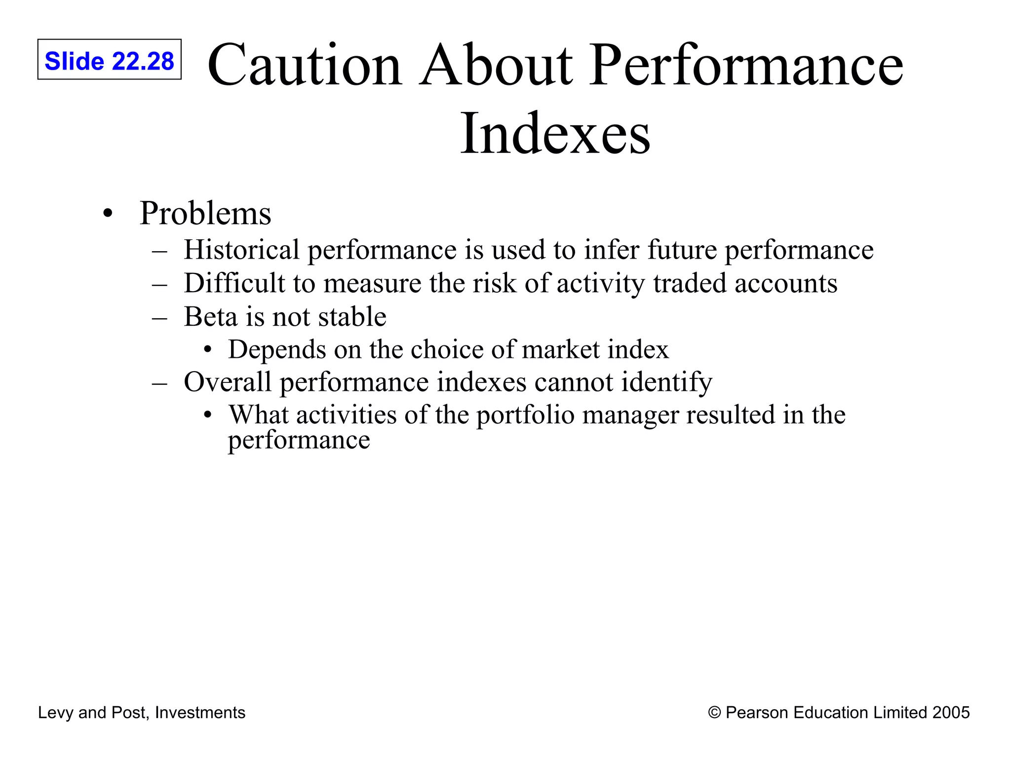 Caution About Performance Indexes Problems Historical performance is used to infer future performance Difficult to measure the risk of activity traded accounts Beta is not stable Depends on the choice of market index Overall performance indexes cannot identify What activities of the portfolio manager resulted in the performance 