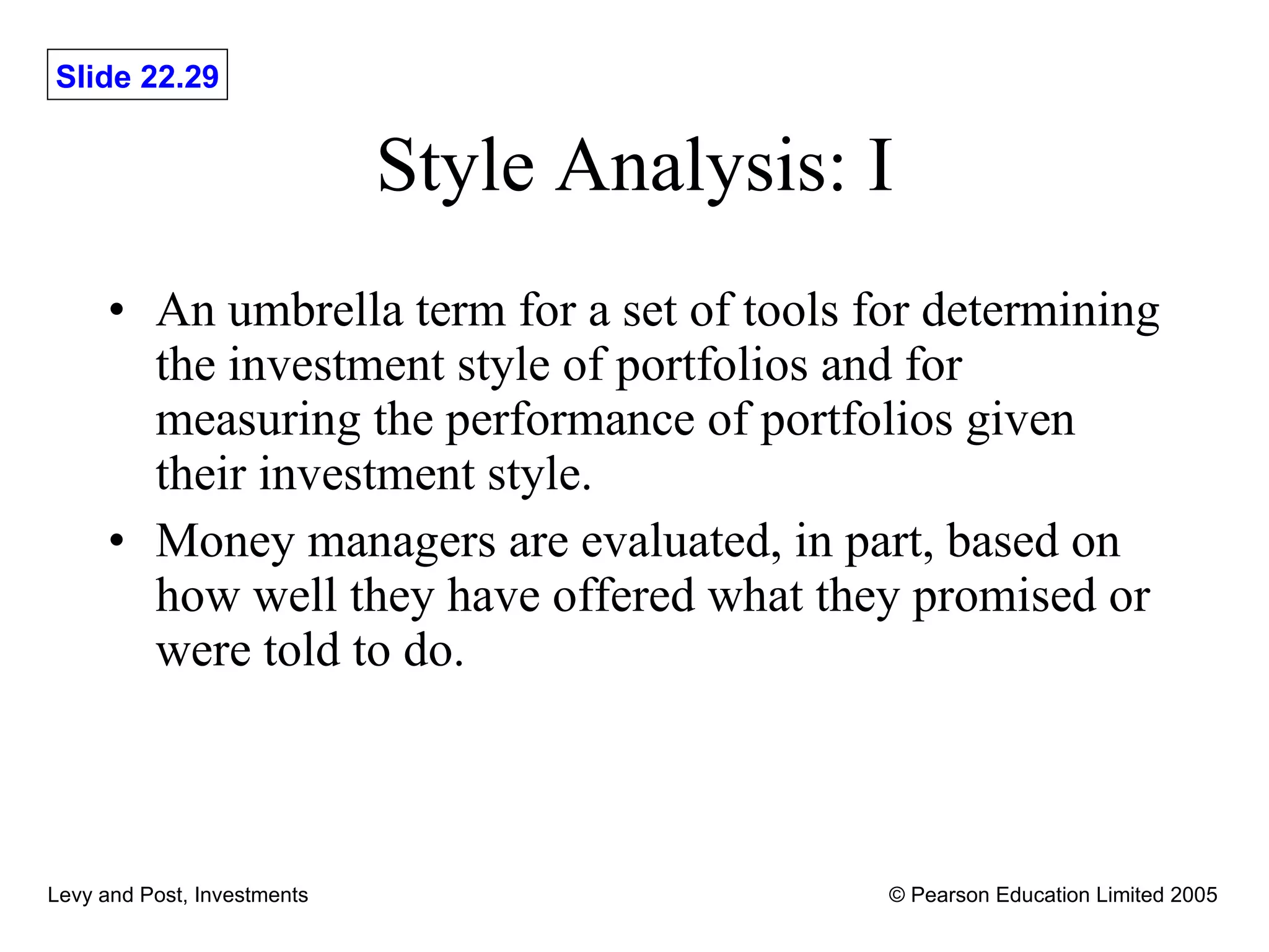 Style Analysis: I An umbrella term for a set of tools for determining the investment style of portfolios and for measuring the performance of portfolios given their investment style.  Money managers are evaluated, in part, based on how well they have offered what they promised or were told to do. 