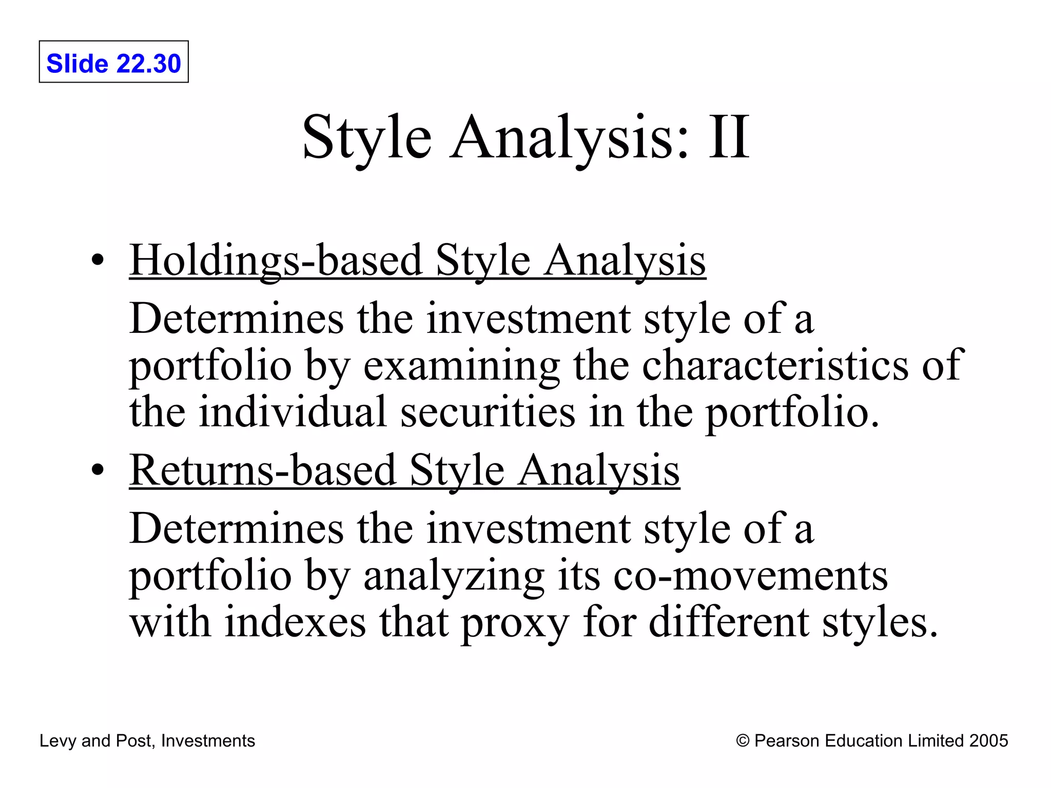 Style Analysis: II Holdings-based Style Analysis Determines the investment style of a portfolio by examining the characteristics of the individual securities in the portfolio. Returns-based Style Analysis Determines the investment style of a portfolio by analyzing its co-movements with indexes that proxy for different styles. 