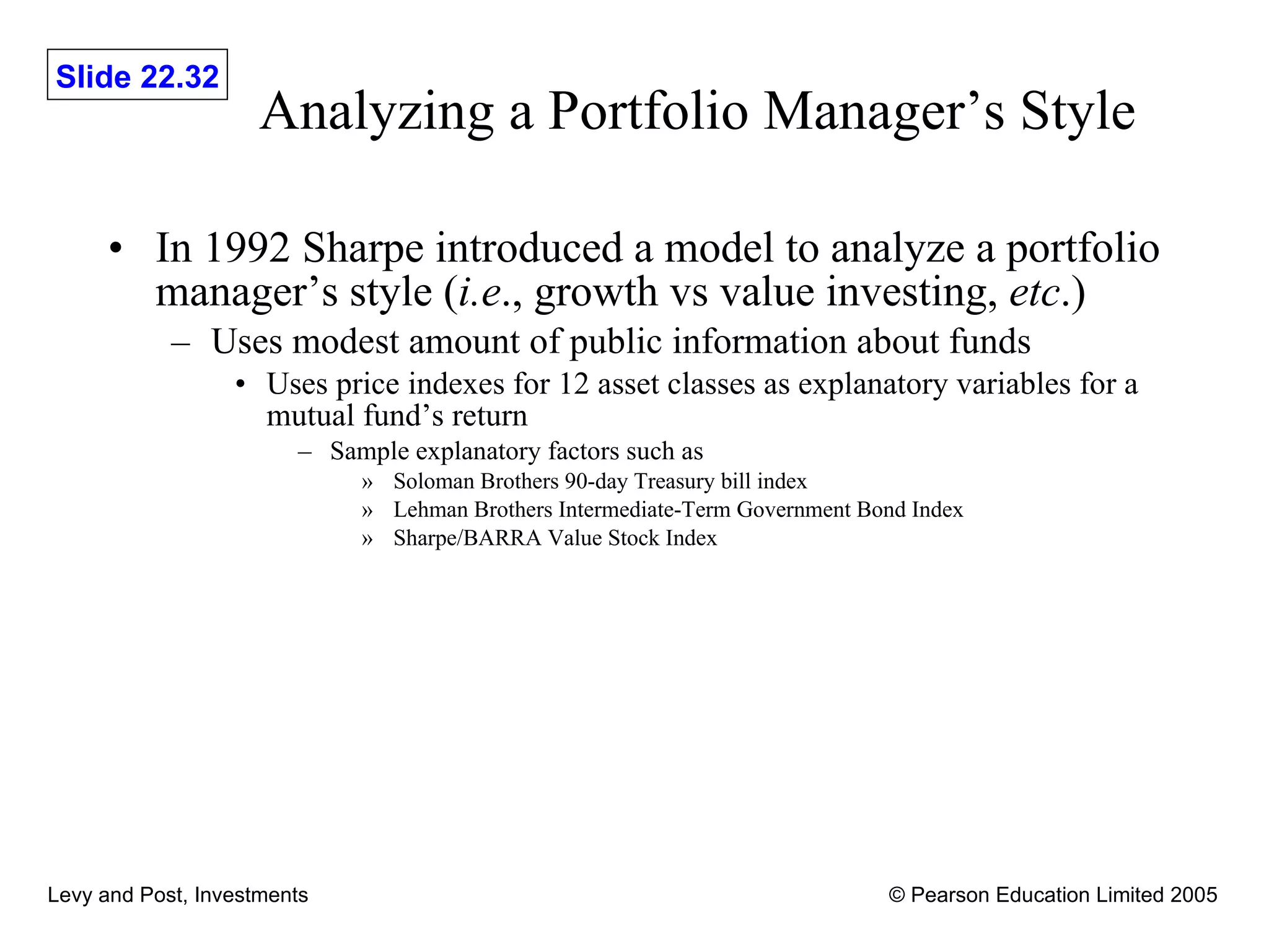 Analyzing a Portfolio Manager’s Style In 1992 Sharpe introduced a model to analyze a portfolio manager’s style ( i.e ., growth vs value investing,  etc .) Uses modest amount of public information about funds Uses price indexes for 12 asset classes as explanatory variables for a mutual fund’s return Sample explanatory factors such as Soloman Brothers 90-day Treasury bill index Lehman Brothers Intermediate-Term Government Bond Index Sharpe/BARRA Value Stock Index 