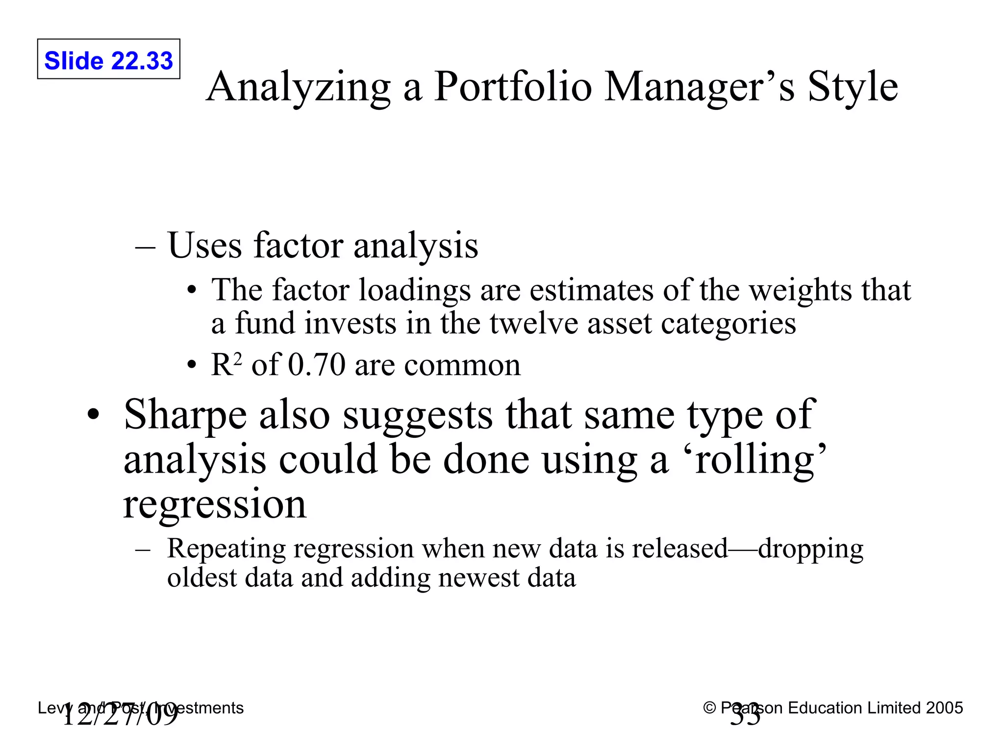 Analyzing a Portfolio Manager’s Style Uses factor analysis The factor loadings are estimates of the weights that a fund invests in the twelve asset categories R 2  of 0.70 are common Sharpe also suggests that same type of analysis could be done using a ‘rolling’ regression Repeating regression when new data is released—dropping oldest data and adding newest data 12/27/09 