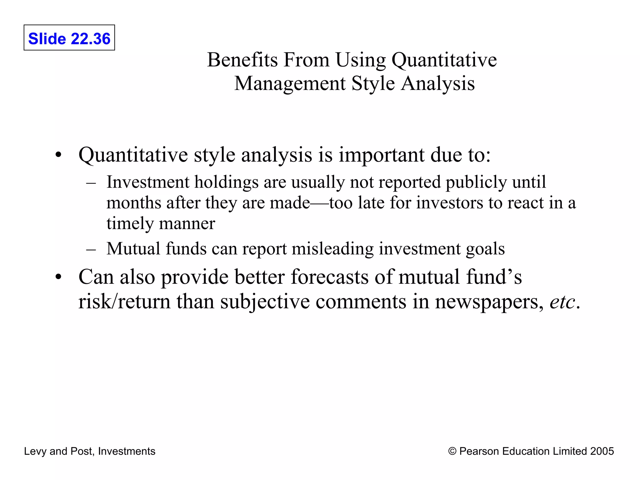 Benefits From Using Quantitative  Management Style Analysis Quantitative style analysis is important due to: Investment holdings are usually not reported publicly until months after they are made—too late for investors to react in a timely manner Mutual funds can report misleading investment goals Can also provide better forecasts of mutual fund’s risk/return than subjective comments in newspapers,  etc . 