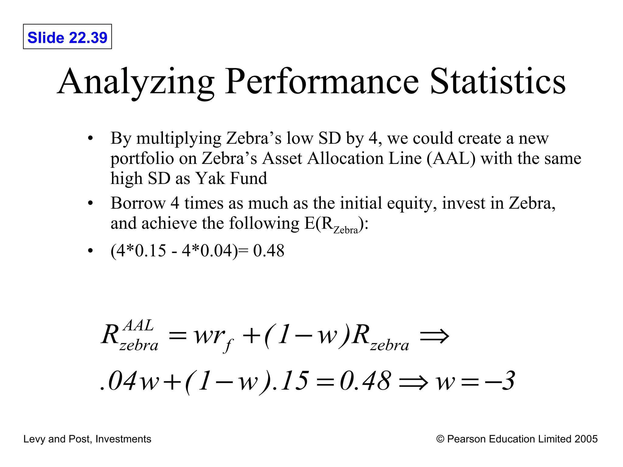 Analyzing Performance Statistics By multiplying Zebra’s low SD by 4, we could create a new portfolio on Zebra’s Asset Allocation Line (AAL) with the same high SD as Yak Fund Borrow 4 times as much as the initial equity, invest in Zebra, and achieve the following E(R Zebra ): (4*0.15 - 4*0.04)= 0.48 