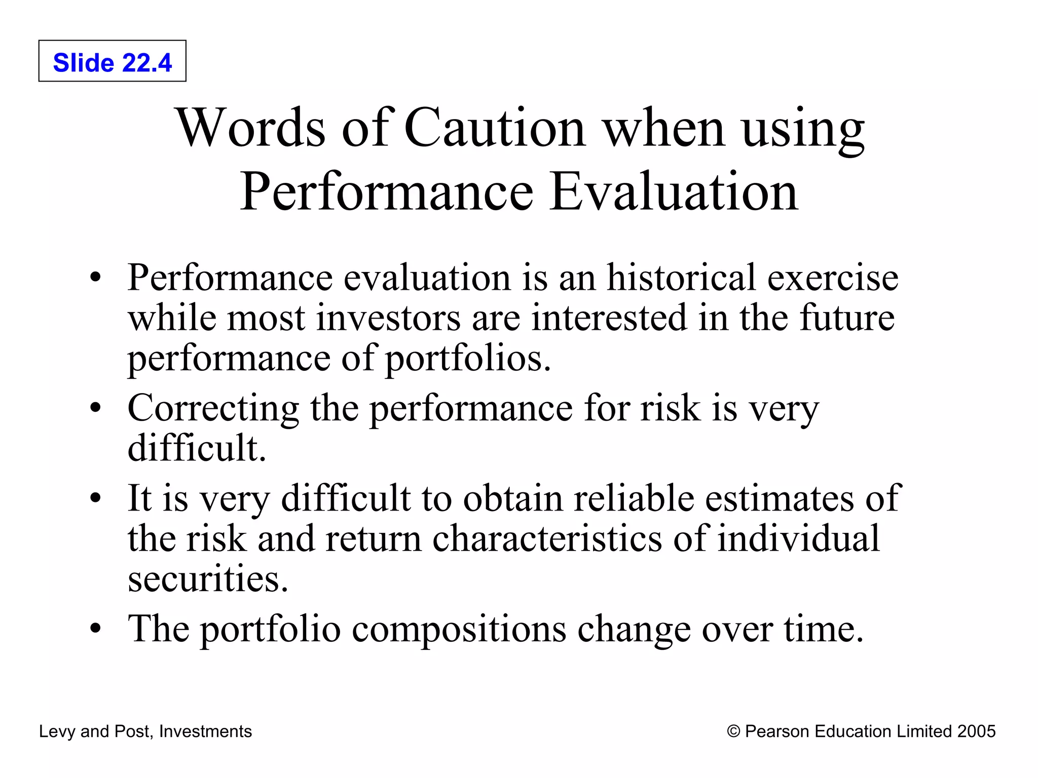 Words of Caution when using Performance Evaluation Performance evaluation is an historical exercise while most investors are interested in the future performance of portfolios. Correcting the performance for risk is very difficult. It is very difficult to obtain reliable estimates of the risk and return characteristics of individual securities. The portfolio compositions change over time. 