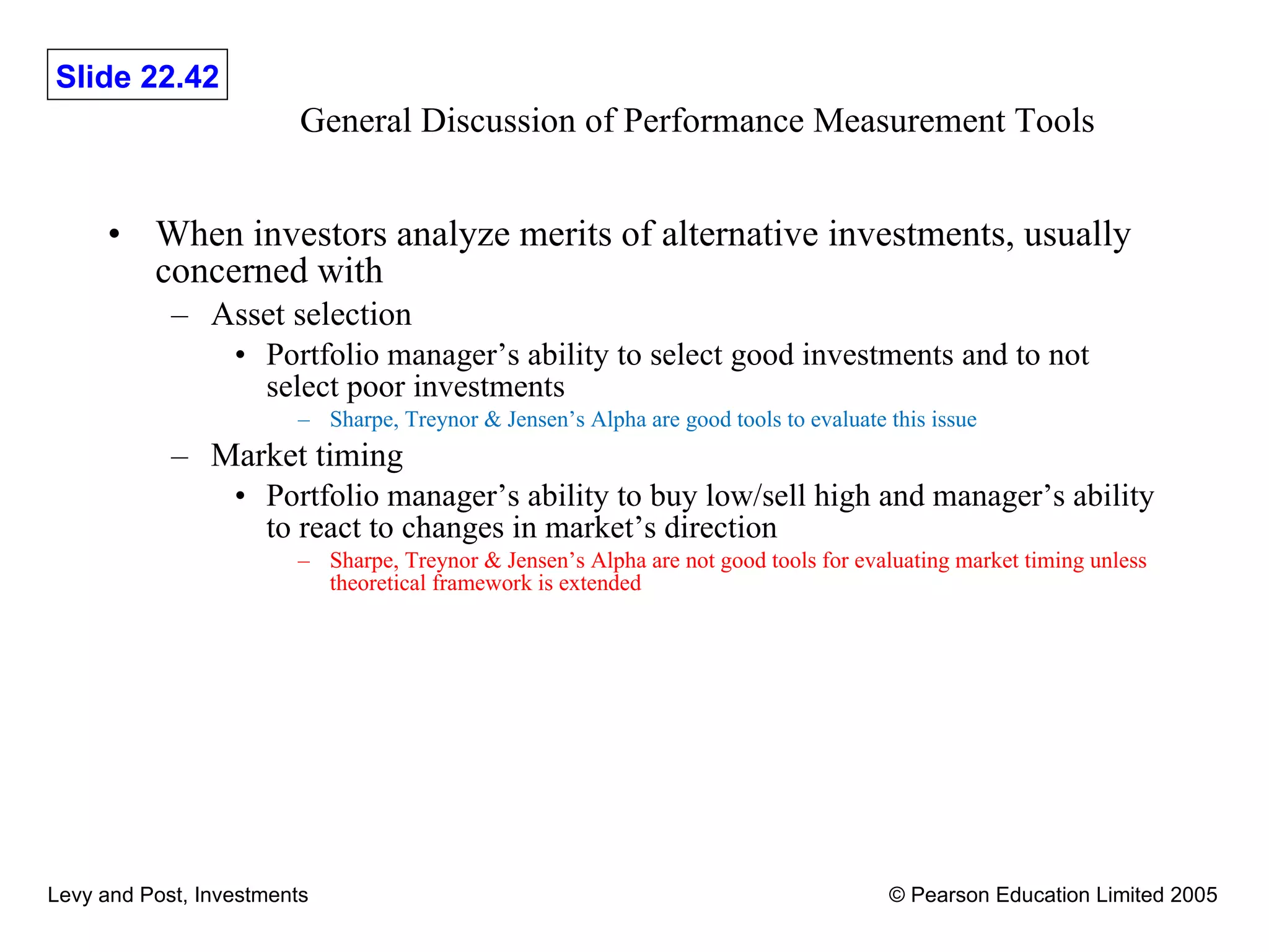 General Discussion of Performance Measurement Tools When investors analyze merits of alternative investments, usually concerned with Asset selection Portfolio manager’s ability to select good investments and to not select poor investments Sharpe, Treynor & Jensen’s Alpha are good tools to evaluate this issue Market timing Portfolio manager’s ability to buy low/sell high and manager’s ability to react to changes in market’s direction Sharpe, Treynor & Jensen’s Alpha are not good tools for evaluating market timing unless theoretical framework is extended 