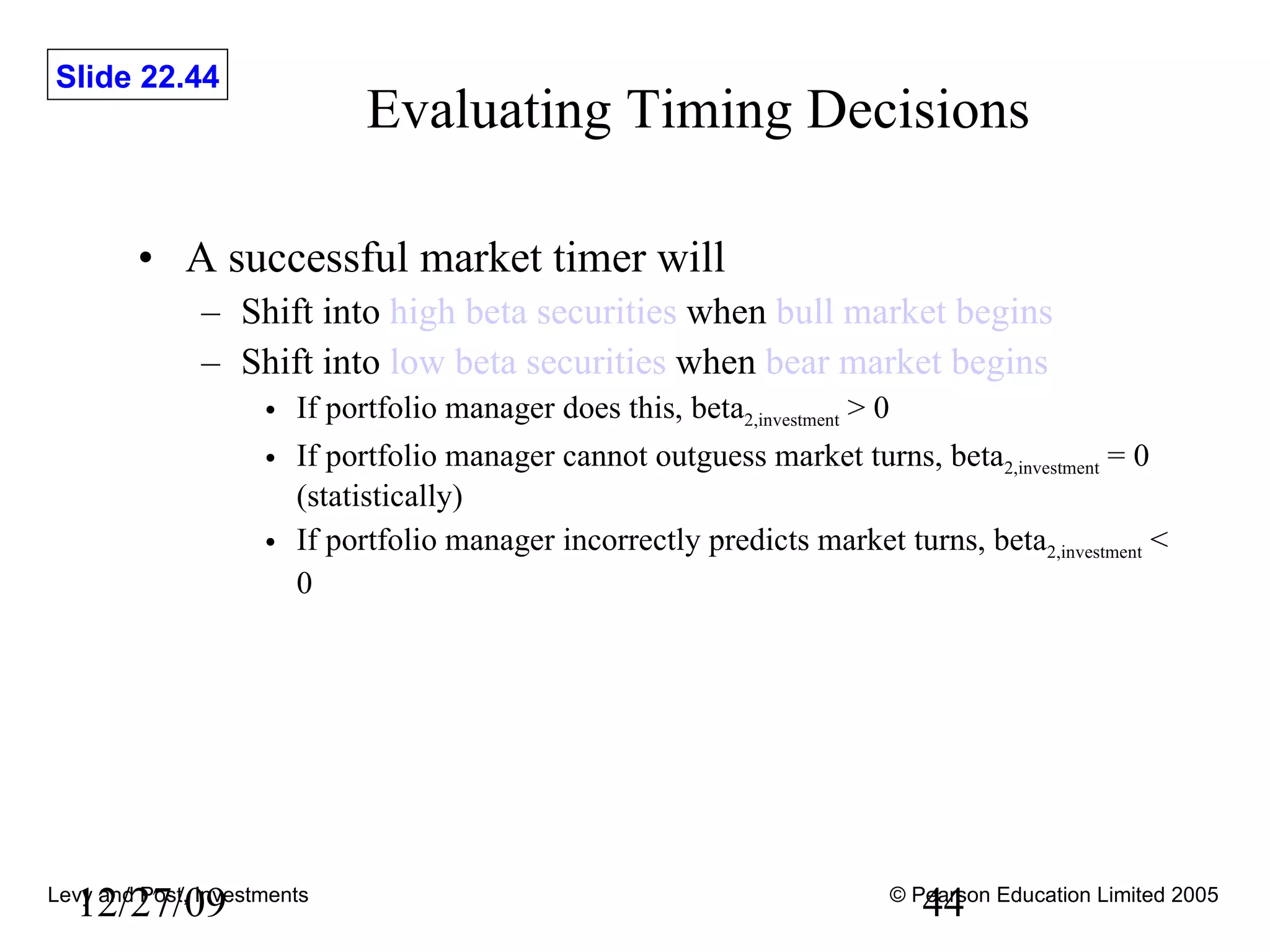Evaluating Timing Decisions A successful market timer will Shift into  high beta securities  when  bull market begins Shift into  low beta securities  when  bear market begins If portfolio manager does this, beta 2,investment  > 0 If portfolio manager cannot outguess market turns, beta 2,investment  = 0 (statistically) If portfolio manager incorrectly predicts market turns, beta 2,investment  < 0   12/27/09 