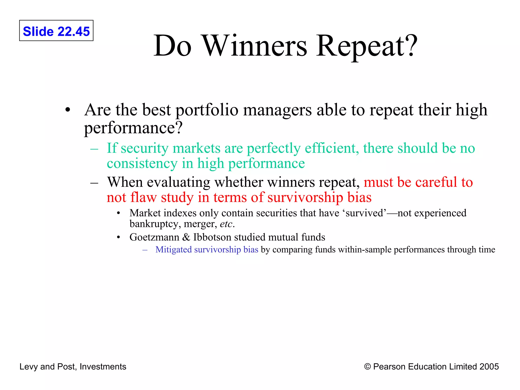 Do Winners Repeat? Are the best portfolio managers able to repeat their high performance? If security markets are perfectly efficient, there should be no consistency in high performance When evaluating whether winners repeat,  must be careful to not flaw study in terms of survivorship bias Market indexes only contain securities that have ‘survived’—not experienced bankruptcy, merger,  etc . Goetzmann & Ibbotson studied mutual funds Mitigated survivorship bias  by comparing funds within-sample performances through time 
