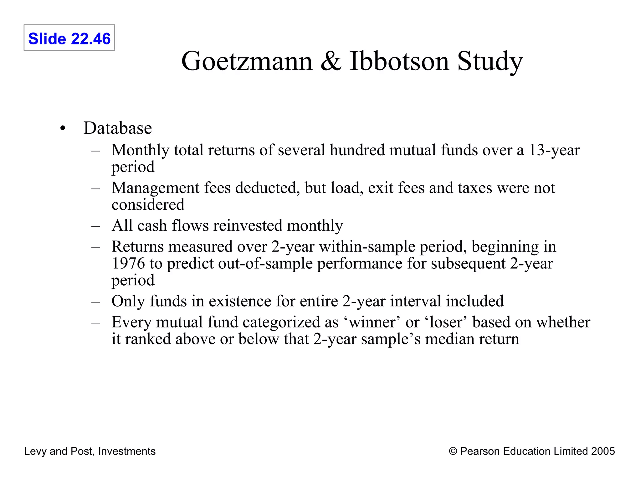 Goetzmann & Ibbotson Study Database Monthly total returns of several hundred mutual funds over a 13-year period Management fees deducted, but load, exit fees and taxes were not considered All cash flows reinvested monthly Returns measured over 2-year within-sample period, beginning in 1976 to predict out-of-sample performance for subsequent 2-year period Only funds in existence for entire 2-year interval included Every mutual fund categorized as ‘winner’ or ‘loser’ based on whether it ranked above or below that 2-year sample’s median return 