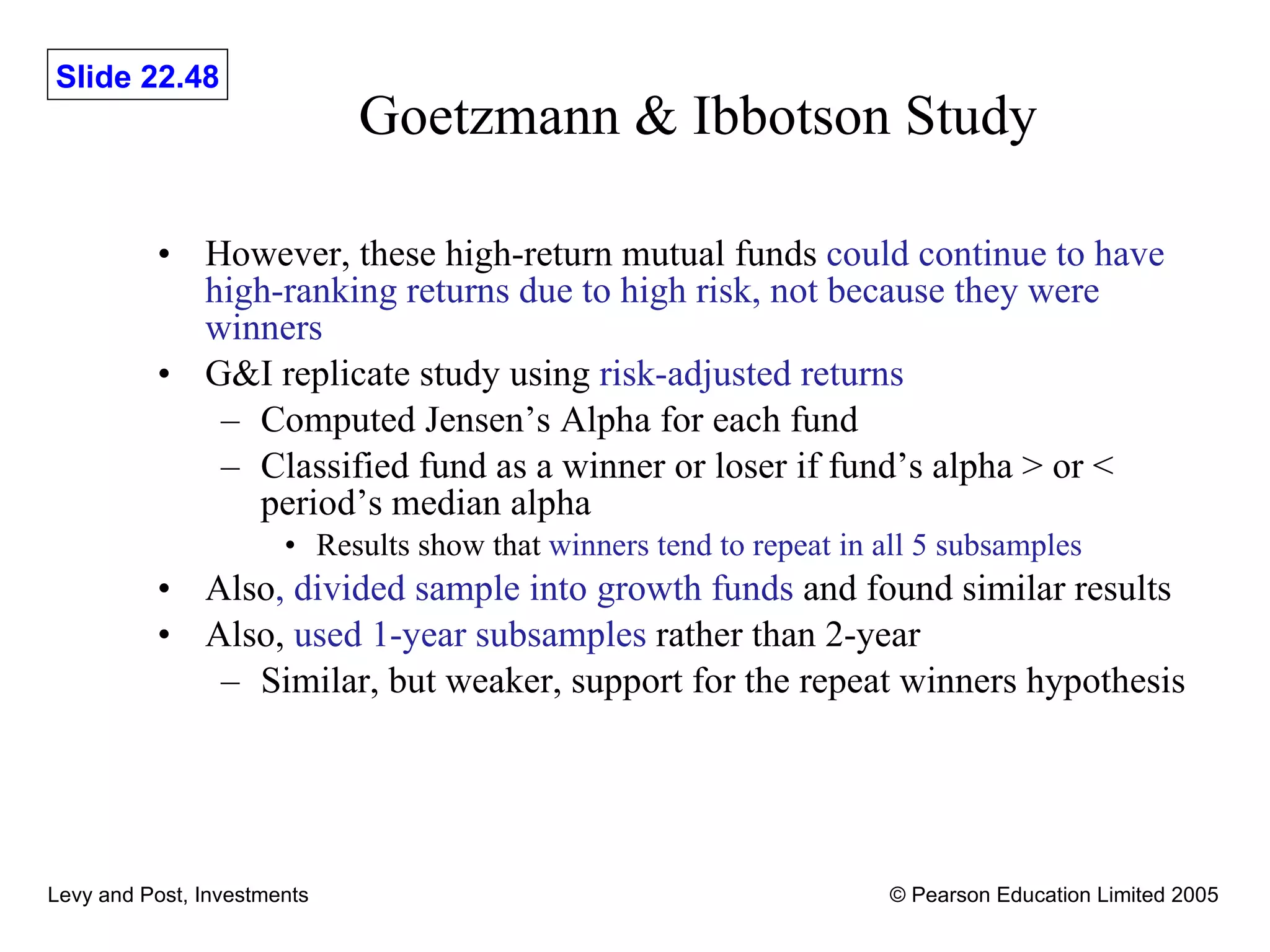 Goetzmann & Ibbotson Study However, these high-return mutual funds  could continue to have high-ranking returns due to high risk, not because they were winners G&I replicate study using  risk-adjusted returns Computed Jensen’s Alpha for each fund Classified fund as a winner or loser if fund’s alpha > or < period’s median alpha Results show that  winners tend to repeat in all 5 subsamples Also , divided sample into growth funds  and found similar results Also,  used 1-year subsamples  rather than 2-year Similar, but weaker, support for the repeat winners hypothesis 