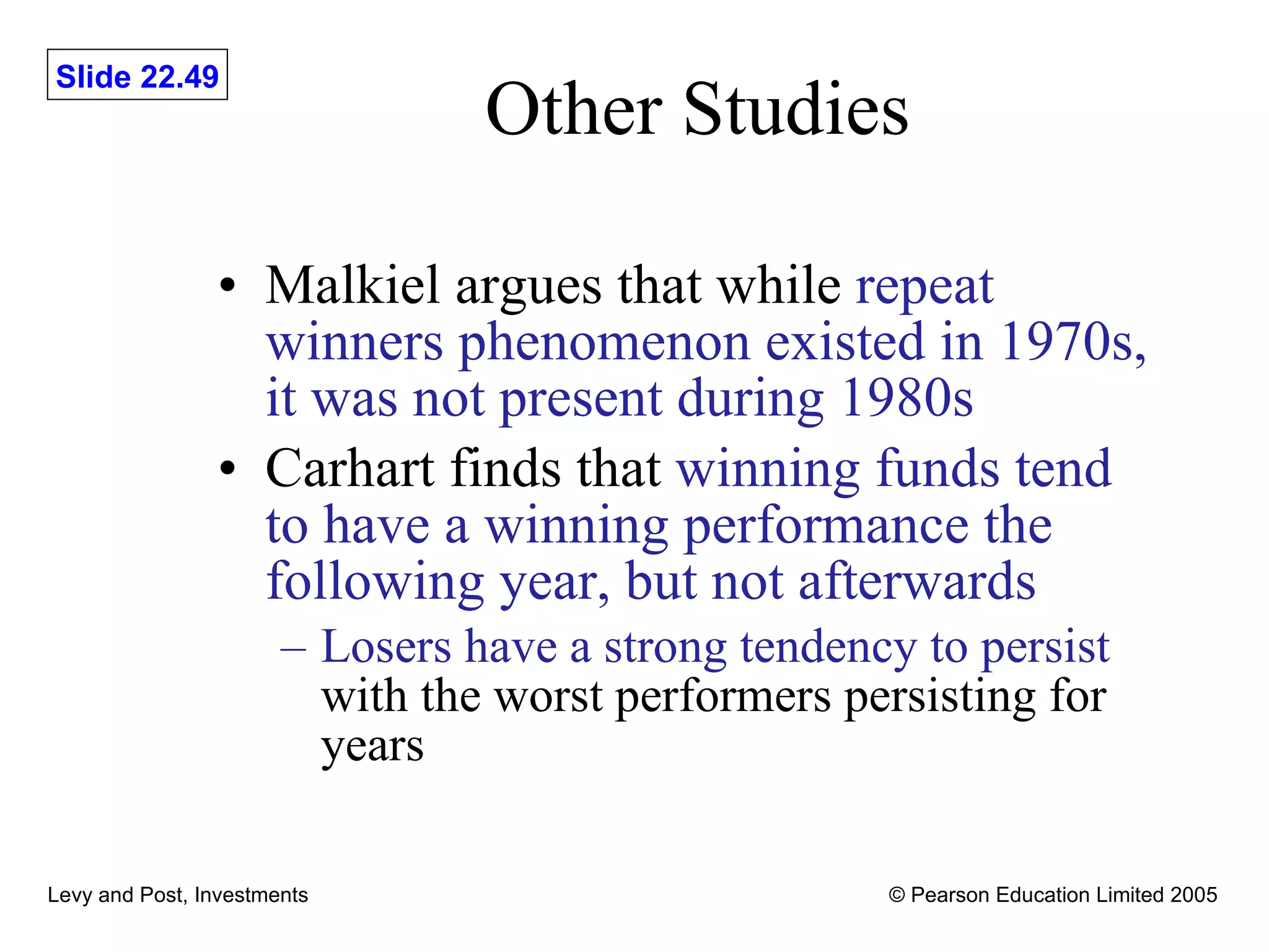 Other Studies Malkiel argues that while  repeat winners phenomenon existed in 1970s, it was not present during 1980s Carhart finds that  winning funds tend to have a winning performance the following year, but not afterwards Losers have a strong tendency to persist  with the worst performers persisting for years 