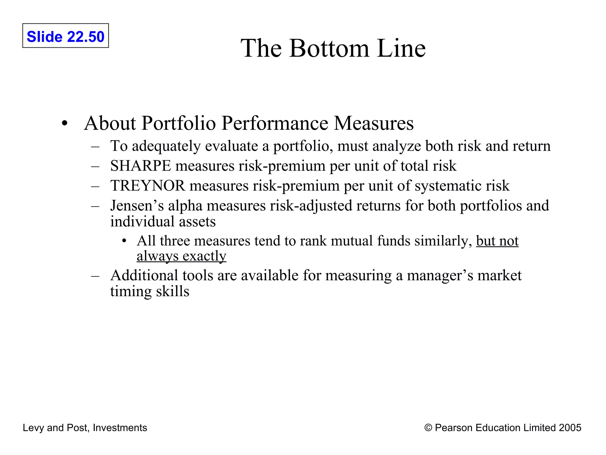 The Bottom Line About Portfolio Performance Measures To adequately evaluate a portfolio, must analyze both risk and return SHARPE measures risk-premium per unit of total risk TREYNOR measures risk-premium per unit of systematic risk Jensen’s alpha measures risk-adjusted returns for both portfolios and individual assets All three measures tend to rank mutual funds similarly,  but not always exactly Additional tools are available for measuring a manager’s market timing skills 