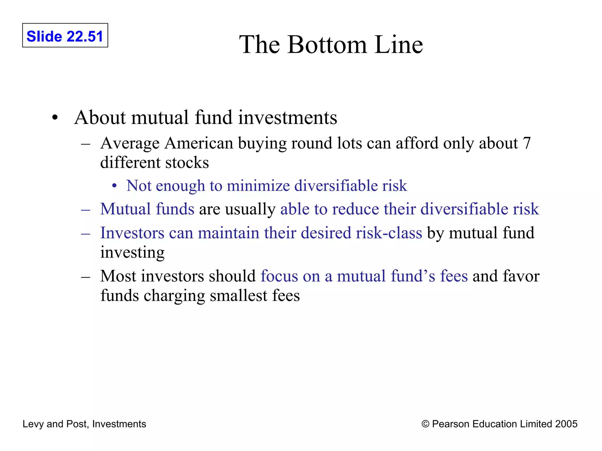 The Bottom Line About mutual fund investments Average American buying round lots can afford only about 7 different stocks Not enough to minimize diversifiable risk Mutual funds  are usually  able to reduce their diversifiable risk Investors can maintain their desired risk-class  by mutual fund investing Most investors should  focus on a mutual fund’s fees  and favor funds charging smallest fees 