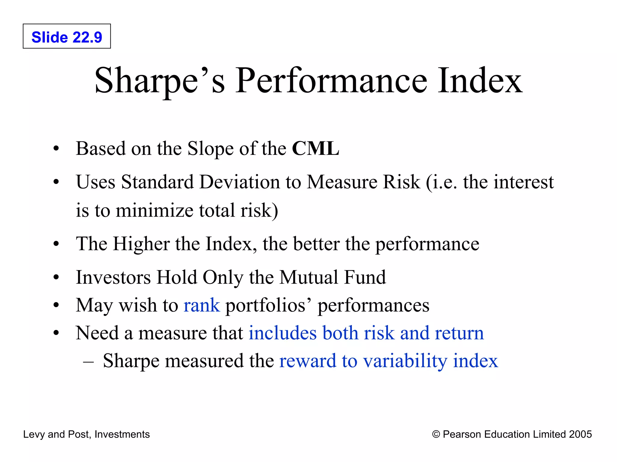 Sharpe’s Performance Index Based on the Slope of the  CML Uses Standard Deviation to Measure Risk (i.e. the interest is to minimize total risk) The Higher the Index, the better the performance Investors Hold Only the Mutual Fund May wish to  rank  portfolios’ performances Need a measure that  includes both risk and return Sharpe measured the  reward to variability index 