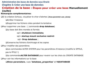 Remarques complémentaires:
Si la création échoue, visualiser le chier d'alertes (show parameter user_dump)
Arrêter l'instance
Supprimer les fichiers crées pendant la tentative
Pour supprimer une base : ( commande drop database)
La base doit être montée et fermée
sql> shutdown immediate;
sql> startup mount exclusive restrict
sql> Drop database ;
Conserve les fichiers d'archivage et les copies
Pour modifier des paramètres
Les commandes ALTER SYSTEM pour les paramètres d'instance (modifie le SPFILE,
pas le PFILE !)
La commandesALTER DATABASE pour revenir sur les choix du CREATE DATABASE
Pour voir les informations sur la base
Show parameters, vues 'database_properties' et V$DATABASE
Administration des bases de données sous Oracle
Chapitre 3: Créer une base de données
Création de la base : Étapes pour créer une base Manuellement
(suite)
 