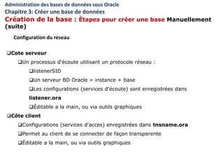 Cote serveur
Un processus d‘écoute utilisant un protocole réseau :
listenerSID
Un serveur BD Oracle = instance + base
Les configurations (services d‘écoute) sont enregistrées dans
listener.ora
Éditable a la main, ou via outils graphiques
Côte client
Configurations (services d'acces) enregistrées dans tnsname.ora
Permet au client de se connecter de façon transparente
Éditable a la main, ou via outils graphiques
Configuration du reseau
Administration des bases de données sous Oracle
Chapitre 3: Créer une base de données
Création de la base : Étapes pour créer une base Manuellement
(suite)
 