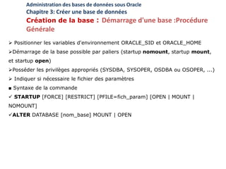  Positionner les variables d'environnement ORACLE_SID et ORACLE_HOME
Démarrage de la base possible par paliers (startup nomount, startup mount,
et startup open)
Posséder les privilèges appropriés (SYSDBA, SYSOPER, OSDBA ou OSOPER, ...)
 Indiquer si nécessaire le fichier des paramètres
■ Syntaxe de la commande
 STARTUP [FORCE] [RESTRICT] [PFILE=fich_param] [OPEN | MOUNT |
NOMOUNT]
ALTER DATABASE [nom_base] MOUNT | OPEN
Administration des bases de données sous Oracle
Chapitre 3: Créer une base de données
Création de la base : Démarrage d'une base :Procédure
Générale
 