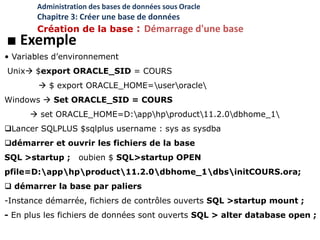 ■ Exemple
• Variables d’environnement
Unix $export ORACLE_SID = COURS
 $ export ORACLE_HOME=useroracle
Windows  Set ORACLE_SID = COURS
 set ORACLE_HOME=D:apphpproduct11.2.0dbhome_1
Lancer SQLPLUS $sqlplus username : sys as sysdba
démarrer et ouvrir les fichiers de la base
SQL >startup ; oubien $ SQL>startup OPEN
pfile=D:apphpproduct11.2.0dbhome_1dbsinitCOURS.ora;
 démarrer la base par paliers
-Instance démarrée, fichiers de contrôles ouverts SQL >startup mount ;
- En plus les fichiers de données sont ouverts SQL > alter database open ;
Administration des bases de données sous Oracle
Chapitre 3: Créer une base de données
Création de la base : Démarrage d'une base
 