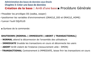 Posséder les privilèges OS (osdba, osoper)
positionner les variables d'environnement (ORACLE_SID et ORACLE_HOME)
Lancer l'outil SQLPLUS
■ Syntaxe de la commande:
SHUTDOWN [NORMAL | IMMEDIATE | ABORT | TRANSACTIONAL]
– NORMAL attend la déconnexion de l'ensemble des utilisateurs
– IMMEDIATE Invalide les transactions en cours et déconnecte les users
– ABORT Arrêt violent de l'instance (recouvrement utile : SMON)
- TRANSACTIONAL Contrairement à IMMEDIATE, laisse finir les transactions en cours
Administration des bases de données sous Oracle
Chapitre 3: Créer une base de données
Création de la base : Arrêt d'une base:■ Procédure Générale
 