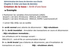 • Positionner les variables d'environnement (UNIX)
$export ( set dans Windouws) ORACLE_SID=COURS
$export ( set dans Windouws) ORACLE_HOME=usersoraclev9
• Lancer SQL $SQL sys as sysdba
1- arrêt normal avec attente de déconnexion : SQL>shutdown
2- Ou Arrêt immédiat : Annulation des transactions en cours et déconnexion
: SQL>shutdown immediate ;
Les utilisateurs ont le message suivant :
ORA-03113 : end-of-file on communication channel
3- ou Arrêt brutal (pas d’attente de déconnexion, pas d'invalidation de
transactions en cours) : SQL >shutdown abort;
Administration des bases de données sous Oracle
Chapitre 3: Créer une base de données
Création de la base : Arrêt d'une base
■ Exemple
 