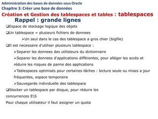 Espace de stockage logique des objets
Un tablespace = plusieurs fichiers de donnees
Un seul dans le cas des tablespace a gros chier (bigfile)
Il est necessaire d'utiliser plusieurs tablespace :
Separer les donnees des utilisteurs du dictionnaire
Separer les donnees d'applications différentes, pour alléger les accès et
réduire les risques de panne des applications
Tablespaces optimisés pour certaines tâches : lecture seule ou mises a jour
fréquentes, espace temporaire
Sauvegarde individuelle des tablespace
Stocker un tablespace par disque, pour réduire les
concurrences ES
Pour chaque utilisateur il faut assigner un quota
Administration des bases de données sous Oracle
Chapitre 3: Créer une base de données
Création et Gestion des tablespaces et tables : tablespaces
Rappel : grande lignes
 
