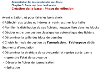 Avant création, et pour faire les bons choix:
Réfléchir aux tables et indexes à venir, estimer leur taille
Planifier la distribution de ses fichiers, l’espace libre dans les blocks
Décider entre une gestion classique ou automatique des fichiers
Déterminer la taille des blocs de données
Choisir le mode de gestion de l’annulation, Tablespace dédié
Segments d’annulation
Déterminer la stratégie de sauvegarder et reprise après panne
-reprendre l’etat de sauvgarde
- Dérouler le fichier de journalisation
-réplication
Administration des bases de données sous Oracle
Chapitre 3: Créer une base de données
Création de la base : Phase de réflexion
 