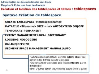 CREATE TABLESPACE <tablespacename>
DATAFILE <filename> SIZE <nn> AUTOEXTEND ON|OFF
TEMPORARY|PERMANENT
EXTENT MANAGEMENT LOCAL|DICTIONARY
LOGGING|NOLOGGING
ONLINE|OFFLINE
SEGMENT SPACE MANAGEMENT MANUAL|AUTO
25
LOCAL: option par défault; gere les extents libres free
par un index bitmap dans la tablespace
DICTIONARY: le tablespace gere les extents libre par le
dictionnaire
Note: D’autres option peuvent etre ajouté ( voir la suite)
Syntaxe Création de tablespace
Administration des bases de données sous Oracle
Chapitre 3: Créer une base de données
Création et Gestion des tablespaces et tables : tablespaces
 