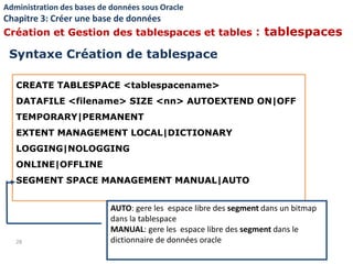 CREATE TABLESPACE <tablespacename>
DATAFILE <filename> SIZE <nn> AUTOEXTEND ON|OFF
TEMPORARY|PERMANENT
EXTENT MANAGEMENT LOCAL|DICTIONARY
LOGGING|NOLOGGING
ONLINE|OFFLINE
SEGMENT SPACE MANAGEMENT MANUAL|AUTO
28
AUTO: gere les espace libre des segment dans un bitmap
dans la tablespace
MANUAL: gere les espace libre des segment dans le
dictionnaire de données oracle
Syntaxe Création de tablespace
Administration des bases de données sous Oracle
Chapitre 3: Créer une base de données
Création et Gestion des tablespaces et tables : tablespaces
 