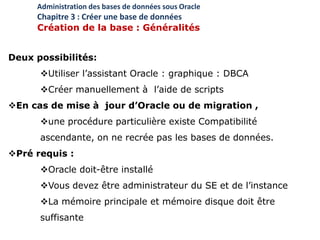 Deux possibilités:
Utiliser l’assistant Oracle : graphique : DBCA
Créer manuellement à l’aide de scripts
En cas de mise à jour d’Oracle ou de migration ,
une procédure particulière existe Compatibilité
ascendante, on ne recrée pas les bases de données.
Pré requis :
Oracle doit-être installé
Vous devez être administrateur du SE et de l’instance
La mémoire principale et mémoire disque doit être
suffisante
Administration des bases de données sous Oracle
Chapitre 3 : Créer une base de données
Création de la base : Généralités
 
