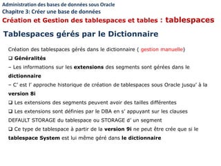 Création des tablespaces gérés dans le dictionnaire ( gestion manuelle)
 Généralités
– Les informations sur les extensions des segments sont gérées dans le
dictionnaire
– C’ est l’ approche historique de création de tablespaces sous Oracle jusqu’ à la
version 8i
 Les extensions des segments peuvent avoir des tailles différentes
 Les extensions sont définies par le DBA en s’ appuyant sur les clauses
DEFAULT STORAGE du tablespace ou STORAGE d’ un segment
 Ce type de tablespace à partir de la version 9i ne peut être crée que si le
tablespace System est lui même géré dans le dictionnaire
Tablespaces gérés par le Dictionnaire
Administration des bases de données sous Oracle
Chapitre 3: Créer une base de données
Création et Gestion des tablespaces et tables : tablespaces
 