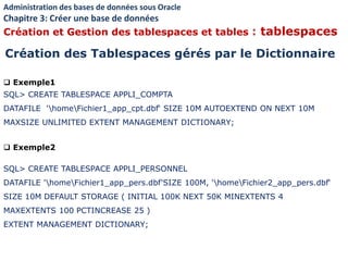  Exemple1
SQL> CREATE TABLESPACE APPLI_COMPTA
DATAFILE 'homeFichier1_app_cpt.dbf‘ SIZE 10M AUTOEXTEND ON NEXT 10M
MAXSIZE UNLIMITED EXTENT MANAGEMENT DICTIONARY;
 Exemple2
SQL> CREATE TABLESPACE APPLI_PERSONNEL
DATAFILE 'homeFichier1_app_pers.dbf'SIZE 100M, 'homeFichier2_app_pers.dbf‘
SIZE 10M DEFAULT STORAGE ( INITIAL 100K NEXT 50K MINEXTENTS 4
MAXEXTENTS 100 PCTINCREASE 25 )
EXTENT MANAGEMENT DICTIONARY;
Création des Tablespaces gérés par le Dictionnaire
Administration des bases de données sous Oracle
Chapitre 3: Créer une base de données
Création et Gestion des tablespaces et tables : tablespaces
 
